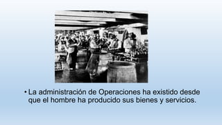 • La administración de Operaciones ha existido desde
que el hombre ha producido sus bienes y servicios.
 