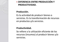  DIFERENCIA ENTRE PRODUCCIÓN Y
PRODUCTIVIDAD.
Producción.
Es la actividad de producir bienes o
servicios. Es la transformación de recursos
en productos y/o servicios.
Productividad.
Se refiere a la utilización eficiente de los
recursos (insumos) al producir bienes y/o
servicios.
 