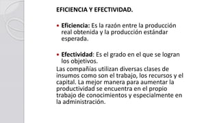EFICIENCIA Y EFECTIVIDAD.
 Eficiencia: Es la razón entre la producción
real obtenida y la producción estándar
esperada.
 Efectividad: Es el grado en el que se logran
los objetivos.
Las compañías utilizan diversas clases de
insumos como son el trabajo, los recursos y el
capital. La mejor manera para aumentar la
productividad se encuentra en el propio
trabajo de conocimientos y especialmente en
la administración.
 