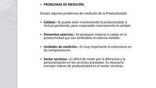  PROBLEMAS DE MEDICIÓN.
Existen algunos problemas de medición de la Productividad:
 Calidad.- Se puede estar manteniendo la productividad, o
incluso perdiendo, pero mejorando notoriamente la calidad.
 Elementos externos.- Se producen mejoras o caídas en la
productividad que son atribuibles al sistema medido.
 Unidades de medición.- Es muy importante la coherencia en
las comparaciones.
 Sector servicios.- Es difícil de medir por la diferencia y la
personalización en los servicios prestados. Es necesario
manejar índices de productividad en el sector servicios.
 