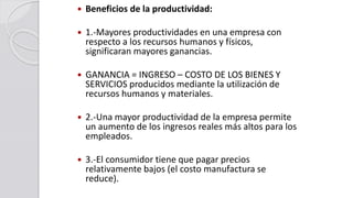  Beneficios de la productividad:
 1.-Mayores productividades en una empresa con
respecto a los recursos humanos y físicos,
significaran mayores ganancias.
 GANANCIA = INGRESO – COSTO DE LOS BIENES Y
SERVICIOS producidos mediante la utilización de
recursos humanos y materiales.
 2.-Una mayor productividad de la empresa permite
un aumento de los ingresos reales más altos para los
empleados.
 3.-El consumidor tiene que pagar precios
relativamente bajos (el costo manufactura se
reduce).
 