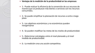  Ventajas de la medición de la productividad en las empresas:
 1.- Puede evaluar la eficiencia de la conversión de sus recursos de
manera que se produzcan más bienes o servicios con los recursos
consumidos.
 2.- Se puede simplificar la planeación de recursos a corto o largo
plazo
 3.- Los objetivos económicos y no económicos pueden
reorganizarse
 4.- Se pueden modificar las metas de los niveles de productividad.
 5.- Determinar estrategias entre el nivel planeado y el nivel
medido de productividad.
 6.- La medición crea una acción competitiva.
 