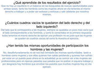 ¿Qué aprendiste de los resultados del ejercicio?
Que no hay un equilibrio ni un balance en las búsquedas de nuevas oportunidades para
  ambos sexos, tanto los hombres como las mujeres ahora en día tenemos el mismo
   derecho a trabajar y a poder ser exitosos y exitosas y salir adelante por nosotros
                                        mismos.


   ¿Cuántos cuadros vacíos te quedaron del lado derecho y del
                       lado izquierdo?
Del lado que le correspondía a las mujeres, siempre se quedaba un poco mas vacio que
  el lado correspondiente a los hombres, y como lo comentaba en la primera respuesta
 todos tenemos el mismo derecho de ejercer una profesión no es justo que las mujeres
               se queden en cuadros vacios tal como lo muestra el ejercicio.


    ¿Han tenido las mismas oportunidades de participación los
                    hombres y las mujeres?
  No, desafortunadamente no se nos han brindado las mismas oportunidades tanto a
hombres como mujeres y son ellas quienes han salido perdiendo y quienes han sufrido
 por estar en un puesto pues ahora en la actualidad ya es común ver a las mujeres ser
profesionistas pero en épocas pasadas que pasaba que no podían ni siquiera trabajar y
 por desgracia hay hombres que envidian los puestos que muchas mujeres hoy en día
                                       ejercen.
 