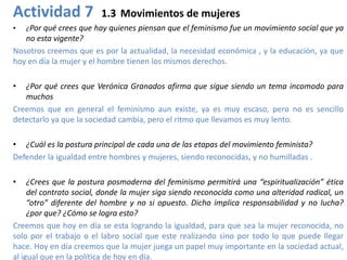 Actividad 7              1.3 Movimientos de mujeres
•   ¿Por qué crees que hay quienes piensan que el feminismo fue un movimiento social que ya
   no esta vigente?
Nosotros creemos que es por la actualidad, la necesidad económica , y la educación, ya que
hoy en día la mujer y el hombre tienen los mismos derechos.

•  ¿Por qué crees que Verónica Granados afirma que sigue siendo un tema incomodo para
   muchos
Creemos que en general el feminismo aun existe, ya es muy escaso, pero no es sencillo
detectarlo ya que la sociedad cambia, pero el ritmo que llevamos es muy lento.

• ¿Cuál es la postura principal de cada una de las etapas del movimiento feminista?
Defender la igualdad entre hombres y mujeres, siendo reconocidas, y no humilladas .

•    ¿Crees que la postura posmoderna del feminismo permitirá una “espiritualización” ética
     del contrato social, donde la mujer siga siendo reconocida como una alteridad radical, un
     “otro” diferente del hombre y no si opuesto. Dicho implica responsabilidad y no lucha?
     ¿por que? ¿Cómo se logra esto?
Creemos que hoy en día se esta logrando la igualdad, para que sea la mujer reconocida, no
solo por el trabajo o el labro social que este realizando sino por todo lo que puede llegar
hace. Hoy en día creemos que la mujer juega un papel muy importante en la sociedad actual,
al igual que en la política de hoy en día.
 