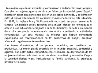 • Las mujeres quedaron excluidas y comenzaron a redactar las suyas propias.
Con ello las mujeres, que se nombraron “el tercer Estado del tercer Estado”
mostraron tener cara conciencia de ser un colectivo oprimido, y de cómo son
éstos distintos estamentos los creadores y mantenedores de esta situación.
En 1972, la inglesa Mary Wollstonecraft redactará en pocas semanas la
famosa “Vindicación de los derechos de la mujer” donde se reivindicaba el
acceso a una educación semejante a la de los hombres. para de esta manera
desarrollar su propia independencia económica accediendo a actividades
remuneradas. De esta manera las mujeres que habían comenzado
exponiendo sus reivindicaciones en los cuadernos de quejas, acabaron
afirmando orgullosamente sus derechos.
•Las tareas domésticas, al no generar beneficios, se consideran no
productivas. La mujer pierde prestigio en el mundo artesanal, comercial y
agrícola, que antes había compartido con el hombre. La degradación de las
mujeres coincide con la destrucción del clan comunitario y su sustitución por
la sociedad clasista y sus instituciones: la familia patriarcal, la propiedad
privada y el estado.
 