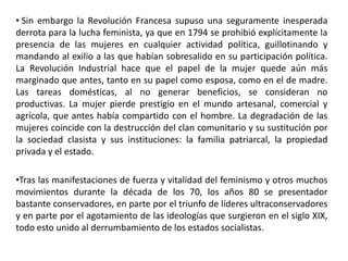 • Sin embargo la Revolución Francesa supuso una seguramente inesperada
derrota para la lucha feminista, ya que en 1794 se prohibió explícitamente la
presencia de las mujeres en cualquier actividad política, guillotinando y
mandando al exilio a las que habían sobresalido en su participación política.
La Revolución Industrial hace que el papel de la mujer quede aún más
marginado que antes, tanto en su papel como esposa, como en el de madre.
Las tareas domésticas, al no generar beneficios, se consideran no
productivas. La mujer pierde prestigio en el mundo artesanal, comercial y
agrícola, que antes había compartido con el hombre. La degradación de las
mujeres coincide con la destrucción del clan comunitario y su sustitución por
la sociedad clasista y sus instituciones: la familia patriarcal, la propiedad
privada y el estado.

•Tras las manifestaciones de fuerza y vitalidad del feminismo y otros muchos
movimientos durante la década de los 70, los años 80 se presentador
bastante conservadores, en parte por el triunfo de líderes ultraconservadores
y en parte por el agotamiento de las ideologías que surgieron en el siglo XIX,
todo esto unido al derrumbamiento de los estados socialistas.
 