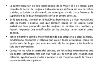 • La conmemoración del Día Internacional de la Mujer, el 8 de marzo, para
  recordar la lucha de mujeres trabajadoras en defensa de sus derechos
  sociales, se ha ido transformando durante siglos, dando pasos firmes en la
  superación de la discriminación histórica en contra de estas.
• En la actualidad, la mujer en la República Dominicana y a nivel mundial, no
  sólo es madre y esposa, sino que también ocupa un rol laboral. Estas
  variaciones han producido que las mujeres se sientan más positivas y
  fuertes, logrando una modificación en los ámbitos tanto laboral como
  político.
• Tanto el hombre como la mujer han tenido que adaptarse a estos cambios,
  modificando conductas y hábitos que creían tener arraigadas, como los
  quehaceres del hogar que eran exclusivo de las mujeres y los hombres
  solo eran proveedores.
• Compartir los roles es parte del proceso, de hecho hoy encontramos que
  los padres comparten más con sus hijos /as, teniendo una relación más
  estrecha, ayudando a la madre a compartir los compromisos de la casa en
  todo el sentido de la palabra.
 