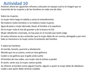 Actividad 10
Analicen ahora los siguientes refranes y discutan en equipo cual es la imagen que se
transmite de las mujeres y de los hombres en cada uno de ellos.

Sobre las mujeres:
La mujer tiene largo el cabello y corto el entendimiento
No hubiera malos hombres si no hubiera malas mujeres
Agua de pozo y mujer desnuda, llevan al hombre a la sepultura
De la mujer mala te has de guardar y de la buena no fiar
Mujer obediente y honrada, no hay joya en el mundo que tanto valga
En estos refranes se da a entender que la mujer debe de ser sumisa, abnegada y por otro
lado se menciona a la mujer como la tentación del hombre.

Y sobre los hombres:
Al marido, tenerlo, quererle y obedecerle.
Marido que no es casero, canta en otro gallinero
Cuiden a las gallinas que el gallo anda suelto
Al hombre de mas saber, una mujer sola le echara a perder
El varón, varón sea; la mujer, estese queda.
Se refieren al hombre como alguien fuerte, alguien a quien la mujer debe de obedecer,
cuidar y por quien debe sentirse cuidada.
 