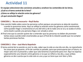 Actividad 11
En equipo seleccionen dos canciones actuales y analicen los contenidos de las letras.
¿Cuál es el tema central de la letra?
¿Cómo se refleja la relación entre los géneros?
¿A qué conclusión llegan?

CANCION 1.- No era necesario – Reyli Barba
Esta canción habla sobre como las personas sufren porque una persona se aleja de nosotros
     cuando la queremos tanto. Aquí se refleja la relación entre los géneros como sentimental,
     como pueden llegar a enamorarse el uno del otro y de la nada uno se va y se acaba el amor,
     como duele cuando una persona llega a ser amada o amar.
Al final creo que la canción quiere dar a entender que las personas no deben de prometer
     tantas cosas cuando están enamoradas ya que al final de la relación puede que no cumplan
     tantas promesas hechas.


CANCION 2.- Vive – José María Napoleón
El tema central de la canción es vivir la vida, saber que la vida se vive día con día, no reprocharte
    las cosas que ya pasaron, al fin de cuentas es pasado, para que preocuparse por el futuro, es
    mejor solo vivir el presente y saber que solo tenemos el presente para vivir. Aquí no expresa
    especialmente una relación entre géneros si no que se refiere a los dos, a que ambos
    géneros se den cuenta que la vida solo es una y que se tiene que vivir bien y feliz.
 