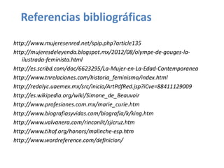 Referencias bibliográficas
http://www.mujeresenred.net/spip.php?article135
http://mujeresdeleyenda.blogspot.mx/2012/08/olympe-de-gouges-la-
   ilustrada-feminista.html
http://es.scribd.com/doc/6623295/La-Mujer-en-La-Edad-Contemporanea
http://www.tnrelaciones.com/historia_feminismo/index.html
http://redalyc.uaemex.mx/src/inicio/ArtPdfRed.jsp?iCve=88411129009
http://es.wikipedia.org/wiki/Simone_de_Beauvoir
http://www.profesiones.com.mx/marie_curie.htm
http://www.biografiasyvidas.com/biografia/k/king.htm
http://www.valvanera.com/rinconlit/sjicruz.htm
http://www.tihof.org/honors/malinche-esp.htm
http://www.wordreference.com/definicion/
 