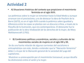 Actividad 2
• A) Situaciones históricas del contexto que propiciaron el movimiento
                           feminista en el siglo XVIII.
Las polémicas sobre la mujer se remontan hasta la Edad Media y aunque
arrancan con el preciosismo, y es de destacar la obra de Poullain de la
Barre (1673), es en el siglo XVIII cuando la polémica sobre igualdad y
diferencia entre los sexos se plantea con un discurso crítico, a través de la
filosofía de la Ilustración, que era contemporánea. El detonante fue la
publicación de la obra Vindicación de los derechos de la mujer, de Mary
Wollstonecraft (1792).

  • B) Condiciones políticas y económicas, sociales y culturales de los
            movimientos sociales de mujeres en el siglo XIX y XX.
 Se da una fuerte relación de algunas corrientes del socialismo o
anticapitalistas con este, dando a entender que la "liberación femenina"
debe ir a la par de la liberación general de la sociedad del yugo del
capitalismo.
 Muestran su preocupación por el movimiento transexual, ya que desafía
las distinciones entre el varón y la mujer.
 