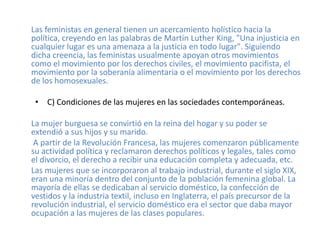 Las feministas en general tienen un acercamiento holístico hacia la
política, creyendo en las palabras de Martin Luther King, "Una injusticia en
cualquier lugar es una amenaza a la justicia en todo lugar". Siguiendo
dicha creencia, las feministas usualmente apoyan otros movimientos
como el movimiento por los derechos civiles, el movimiento pacifista, el
movimiento por la soberanía alimentaria o el movimiento por los derechos
de los homosexuales.

 • C) Condiciones de las mujeres en las sociedades contemporáneas.

La mujer burguesa se convirtió en la reina del hogar y su poder se
extendió a sus hijos y su marido.
 A partir de la Revolución Francesa, las mujeres comenzaron públicamente
su actividad política y reclamaron derechos políticos y legales, tales como
el divorcio, el derecho a recibir una educación completa y adecuada, etc.
Las mujeres que se incorporaron al trabajo industrial, durante el siglo XIX,
eran una minoría dentro del conjunto de la población femenina global. La
mayoría de ellas se dedicaban al servicio doméstico, la confección de
vestidos y la industria textil, incluso en Inglaterra, el país precursor de la
revolución industrial, el servicio doméstico era el sector que daba mayor
ocupación a las mujeres de las clases populares.
 