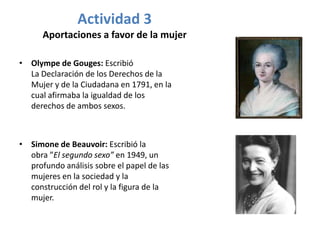 Actividad 3
      Aportaciones a favor de la mujer

• Olympe de Gouges: Escribió
  La Declaración de los Derechos de la
  Mujer y de la Ciudadana en 1791, en la
  cual afirmaba la igualdad de los
  derechos de ambos sexos.



• Simone de Beauvoir: Escribió la
  obra ”El segundo sexo” en 1949, un
  profundo análisis sobre el papel de las
  mujeres en la sociedad y la
  construcción del rol y la figura de la
  mujer.
 