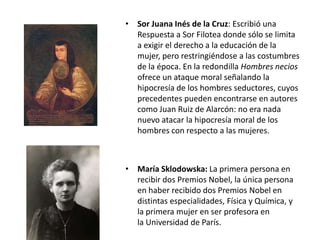 • Sor Juana Inés de la Cruz: Escribió una
  Respuesta a Sor Filotea donde sólo se limita
  a exigir el derecho a la educación de la
  mujer, pero restringiéndose a las costumbres
  de la época. En la redondilla Hombres necios
  ofrece un ataque moral señalando la
  hipocresía de los hombres seductores, cuyos
  precedentes pueden encontrarse en autores
  como Juan Ruiz de Alarcón: no era nada
  nuevo atacar la hipocresía moral de los
  hombres con respecto a las mujeres.



• María Sklodowska: La primera persona en
  recibir dos Premios Nobel, la única persona
  en haber recibido dos Premios Nobel en
  distintas especialidades, Física y Química, y
  la primera mujer en ser profesora en
  la Universidad de París.
 