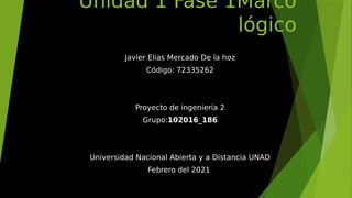 Unidad 1 Fase 1Marco
lógico
Javier Elías Mercado De la hoz
Código: 72335262
Proyecto de ingeniería 2
Grupo:102016_186
Universidad Nacional Abierta y a Distancia UNAD
Febrero del 2021
 