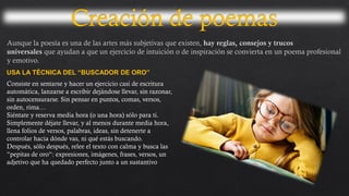 USA LA TÉCNICA DEL “BUSCADOR DE ORO”
Consiste en sentarse y hacer un ejercicio casi de escritura
automática, lanzarse a escribir dejándose llevar, sin razonar,
sin autocensurarse. Sin pensar en puntos, comas, versos,
orden, rima…
Siéntate y reserva media hora (o una hora) sólo para ti.
Simplemente déjate llevar, y al menos durante media hora,
llena folios de versos, palabras, ideas, sin detenerte a
controlar hacia dónde vas, ni qué estás buscando.
Después, sólo después, relee el texto con calma y busca las
“pepitas de oro“: expresiones, imágenes, frases, versos, un
adjetivo que ha quedado perfecto junto a un sustantivo
 
