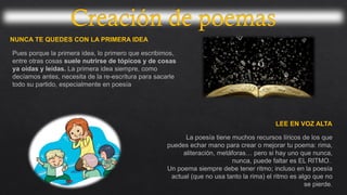 NUNCA TE QUEDES CON LA PRIMERA IDEA
Pues porque la primera idea, lo primero que escribimos,
entre otras cosas suele nutrirse de tópicos y de cosas
ya oídas y leídas. La primera idea siempre, como
decíamos antes, necesita de la re-escritura para sacarle
todo su partido, especialmente en poesía
LEE EN VOZ ALTA
La poesía tiene muchos recursos líricos de los que
puedes echar mano para crear o mejorar tu poema: rima,
aliteración, metáforas… pero si hay uno que nunca,
nunca, puede faltar es EL RITMO.
Un poema siempre debe tener ritmo; incluso en la poesía
actual (que no usa tanto la rima) el ritmo es algo que no
se pierde.
 