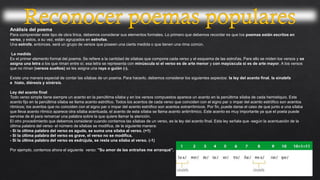 Análisis del poema
Para comprender este tipo de obra lírica, debemos considerar sus elementos formales. Lo primero que debemos recordar es que los poemas están escritos en
verso, y estos, a su vez, están agrupados en estrofas.
Una estrofa, entonces, será un grupo de versos que poseen una cierta medida o que tienen una rima común.
La medida
Es el primer elemento formal del poema. Se refiere a la cantidad de sílabas que compone cada verso y el esquema de las estrofas. Para ello se miden los versos y se
asigna una letra a los que riman entre sí; esa letra se representa con minúscula si el verso es de arte menor y con mayúscula si es de arte mayor. A los versos
que no riman (versos sueltos) se les asigna una raya o guión (-).
Existe una manera especial de contar las sílabas de un poema. Para hacerlo, debemos considerar los siguientes aspectos: la ley del acento final, la sinalefa
e hiato, diéresis y sinérsis.
Ley del acento final
Todo verso simple tiene siempre un acento en la penúltima sílaba y en los versos compuestos aparece un acento en la penúltima sílaba de cada hemistiquio. Este
acento fijo en la penúltima sílaba se llama acento estrófico. Todos los acentos de cada verso que coinciden con el signo par o impar del acento estrófico son acentos
rítmicos; los acentos que no coinciden con el signo par o impar del acento estrófico son acentos extrarrítmicos. Por fin, puede darse el caso de que junto a una sílaba
que lleva acento rítmico aparece otra sílaba acentuada, el acento de esta sílaba se llama acento antirrítmico. Este acento es muy importante ya que el poeta puede
servirse de él para remarcar una palabra sobre la que quiere llamar la atención.
El otro procedimiento que debemos considerar cuando contamos las sílabas de un verso, es la ley del acento final. Esta ley señala que -según la acentuación de la
última palabra del verso- el número de sílabas se modifica, de la siguiente manera:
- Si la última palabra del verso es aguda, se suma una sílaba al verso. (+1)
- Si la última palabra del verso es grave, el verso no se modifica.
- Si la última palabra del verso es esdrújula, se resta una sílaba al verso. (-1)
Por ejemplo, contemos ahora el siguiente verso: "Su amor de las entrañas me arranqué".
 