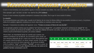 En el ejemplo anterior vemos que la palabra "se" termina en vocal "e", y la palabra "arranca" comienza en vocal "a”. Es
entonces cuando se produce la sinalefa, y se unen las sílabas formando una sola, como se ve en el esquema. Vemos que lo
mismo ocurre al formarse la quinta y la octava sílabas.
Ahora bien, es importante tener en cuenta que cuando una
palabra comienza con la letra h, se considera como vocal, ya
que siempre después de la h viene una vocal. Recordemos que
en nuestro idioma la letra h no tiene ningún sonido. Es por eso
que -como se ve en el mismo ejemplo- se produce sinalefa
entre la palabra "una" y la palabra "herida", ya que a pesar de
la presencia de la letra H, por efectos sonoros, es como si la
palabra herida comenzara con E.
 