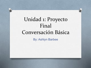 Unidad 1: Proyecto
Final
Conversación Básica
By: Ashlyn Barbee
 