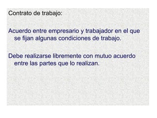 Contrato de trabajo: Acuerdo entre empresario y trabajador en el que se fijan algunas condiciones de trabajo. Debe realizarse libremente con mutuo acuerdo entre las partes que lo realizan. 