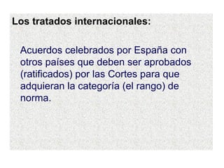 Los tratados internacionales: Acuerdos celebrados por España con otros países que deben ser aprobados (ratificados) por las Cortes para que adquieran la categoría (el rango) de norma. 