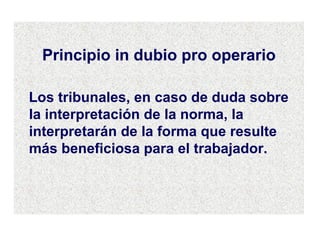 Principio in dubio pro operario Los tribunales, en caso de duda sobre la interpretación de la norma, la interpretarán de la forma que resulte más beneficiosa para el trabajador. 