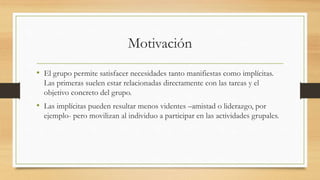 Motivación
• El grupo permite satisfacer necesidades tanto manifiestas como implícitas.
Las primeras suelen estar relacionadas directamente con las tareas y el
objetivo concreto del grupo.

• Las implícitas pueden resultar menos videntes –amistad o liderazgo, por
ejemplo- pero movilizan al individuo a participar en las actividades grupales.

 
