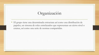 Organización
• El grupo tiene una determinada estructura así como una distribución de
papeles, un sistema de roles entrelazados que representan un cierto nivel o
estatus, así como una serie de normas compartidas.

 