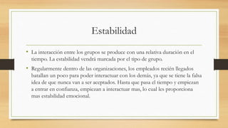 Estabilidad
• La interacción entre los grupos se produce con una relativa duración en el
tiempo. La estabilidad vendrá marcada por el tipo de grupo.

• Regularmente dentro de las organizaciones, los empleados recién llegados
batallan un poco para poder interactuar con los demás, ya que se tiene la falsa
idea de que nunca van a ser aceptados. Hasta que pasa el tiempo y empiezan
a entrar en confianza, empiezan a interactuar mas, lo cual les proporciona
mas estabilidad emocional.

 