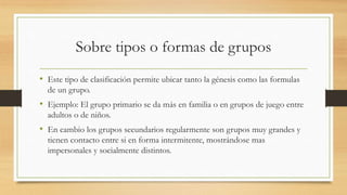 Sobre tipos o formas de grupos
• Este tipo de clasificación permite ubicar tanto la génesis como las formulas
de un grupo.

• Ejemplo: El grupo primario se da más en familia o en grupos de juego entre
adultos o de niños.

• En cambio los grupos secundarios regularmente son grupos muy grandes y
tienen contacto entre si en forma intermitente, mostrándose mas
impersonales y socialmente distintos.

 