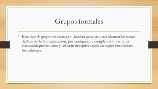 Grupos formales
• Este tipo de grupos se crean por decisión gerencial para alcanzar las metas
declaradas de la organización, por consiguiente cumplen con una tarea
establecida previamente y deberán de regirse según las reglas establecidas
formalmente.

 