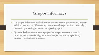 Grupos informales
• Los grupos informales evolucionan de manera natural y espontanea, pueden
incluir a personas de diferentes secciones o niveles que pudiesen tener algo
en común que los haga formar este tipo de grupos.

• Ejemplo: Podemos mencionar que pueden ser personas con creencias
comunes, tales como la religión, o pasatiempos comunes (deportivos),
temores o aspiraciones comunes.

 