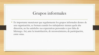 Grupos informales
• Es importante mencionar que regularmente los grupos informales dentro de
una organización, se forman cuando los trabajadores sienten quela alta
dirección, no ha satisfecho sus expectativas personales o por falta de
liderazgo. Así, ante la insatisfacción, de reconocimiento, de participación,
entre otras.

 