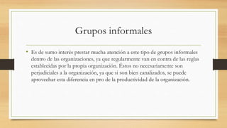 Grupos informales
• Es de sumo interés prestar mucha atención a este tipo de grupos informales
dentro de las organizaciones, ya que regularmente van en contra de las reglas
establecidas por la propia organización. Éstos no necesariamente son
perjudiciales a la organización, ya que si son bien canalizados, se puede
aprovechar esta diferencia en pro de la productividad de la organización.

 