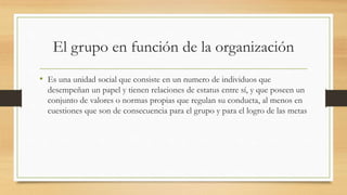 El grupo en función de la organización
• Es una unidad social que consiste en un numero de individuos que
desempeñan un papel y tienen relaciones de estatus entre sí, y que poseen un
conjunto de valores o normas propias que regulan su conducta, al menos en
cuestiones que son de consecuencia para el grupo y para el logro de las metas

 