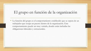 El grupo en función de la organización
• La función del grupo es el comportamiento establecido que se espera de un
trabajador que ocupa un puesto dentro de la organización. Este
comportamiento puede ser muy variado, donde están incluidas las
obligaciones laborales y estructurales.

 