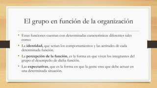 El grupo en función de la organización
• Estas funciones cuentan con determinadas características diferentes tales
como:

• La identidad, que serian los comportamientos y las actitudes de cada
determinada función.

• La percepción de la función, es la forma en que viven los integrantes del
grupo el desempeño de dicha función.

• Las expectativas, que es la forma en que la gente cree que debe actuar en
una determinada situación.

 