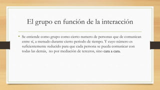 El grupo en función de la interacción
• Se entiende como grupo como cierto numero de personas que de comunican
entre sí, a menudo durante cierto periodo de tiempo. Y cuyo número es
suficientemente reducido para que cada persona se pueda comunicar con
todas las demás, no por mediación de terceros, sino cara a cara.

 