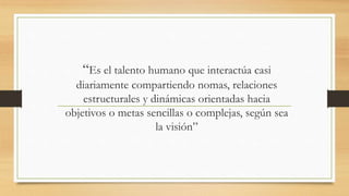 “Es el talento humano que interactúa casi
diariamente compartiendo nomas, relaciones
estructurales y dinámicas orientadas hacia
objetivos o metas sencillas o complejas, según sea
la visión”

 