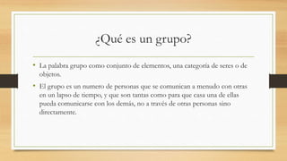 ¿Qué es un grupo?
• La palabra grupo como conjunto de elementos, una categoría de seres o de
objetos.

• El grupo es un numero de personas que se comunican a menudo con otras
en un lapso de tiempo, y que son tantas como para que casa una de ellas
pueda comunicarse con los demás, no a través de otras personas sino
directamente.

 