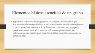 Elementos básicos esenciales de un grupo
• Si partimos del hecho de que grupo es un conjunto de individuos que
forman una relación que los lleva a unir sus esfuerzos para alcanzar objetivos
o metas a través de normas, roles y dinámicas, entonces esta concepción
puede extenderse tanto a los miembros de una empresa como a los
individuos de una nación, pero para ello se deben presentaren una serie de
caracteristicas.

 