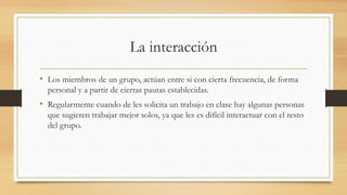 La interacción
• Los miembros de un grupo, actúan entre si con cierta frecuencia, de forma
personal y a partir de ciertas pautas establecidas.

• Regularmente cuando de les solicita un trabajo en clase hay algunas personas
que sugieren trabajar mejor solos, ya que les es difícil interactuar con el resto
del grupo.

 