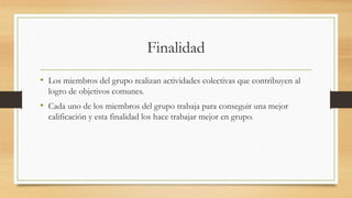 Finalidad
• Los miembros del grupo realizan actividades colectivas que contribuyen al
logro de objetivos comunes.

• Cada uno de los miembros del grupo trabaja para conseguir una mejor
calificación y esta finalidad los hace trabajar mejor en grupo.

 