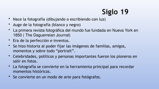 Siglo 19
• Nace la fotografía (dibujando o escribiendo con luz)
• Auge de la fotografía (blanco y negro)
• La primera revista fotográfica del mundo fue fundada en Nueva York en
1850 ( The Daguerreian Journal)
• Era de la perfección e inventos.
• Se hizo historia al poder fijar las imágenes de familias, amigos,
momentos y sobre todo “portrait”.
• Celebridades, políticos y personas importantes fueron los pioneros en
salir en fotos.
• La fotografía se convierte en la herramienta principal para recordar
momentos históricos.
• Se convierte en un modo de arte para fotógrafos.
 