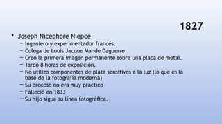 1827
• Joseph Nicephore Niepce
– Ingeniero y experimentador francés.
– Colega de Louis Jacque Mande Daguerre
– Creó la primera imagen permanente sobre una placa de metal.
– Tardo 8 horas de exposición.
– No utilizo componentes de plata sensitivos a la luz (lo que es la
base de la fotografía moderna)
– Su proceso no era muy practico
– Falleció en 1833
– Su hijo sigue su línea fotográfica.
 