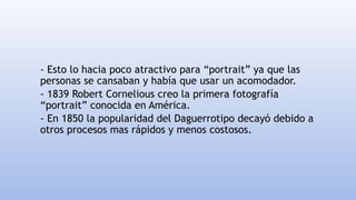 - Esto lo hacia poco atractivo para “portrait” ya que las
personas se cansaban y había que usar un acomodador.
- 1839 Robert Cornelious creo la primera fotografía
“portrait” conocida en América.
- En 1850 la popularidad del Daguerrotipo decayó debido a
otros procesos mas rápidos y menos costosos.
 