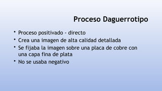 Proceso Daguerrotipo
• Proceso positivado - directo
• Crea una imagen de alta calidad detallada
• Se fijaba la imagen sobre una placa de cobre con
una capa fina de plata
• No se usaba negativo
 