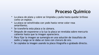 Proceso Químico
• La placa de plata y cobre se limpiaba y pulía hasta quedar brilloso
como un espejo.
• La placa se sensitivaba con yodo hasta verse color rosa
amarillento.
• Se transfería esta placa a la cámara.
• Después de exponerse a la luz la placa se revelaba sobre mercurio
caliente hasta que la imagen apareciera.
• Para fijar la imagen se sumergía en una solución de tiosulfato de
sodio y luego se le daba un tono con cloruro de oro.
• Se copiaba la imagen usando la placa litografía o grabado directo.
 