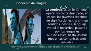 —SOMEONE FAMOUS
La semiosis es un fenómeno
operativo contextualizado, en
el cual los diversos sistemas
de significaciones transmiten
sentidos, desde el lenguaje
verbal al no verbal, pasando
por los lenguajes
audiovisuales, hasta las más
modernas comunicaciones
virtuales.
Mauro Fiore. Ganador del Oscar en 2010 a la mejor fotografía por la Película AVATAR.
Concepto de imagen
 